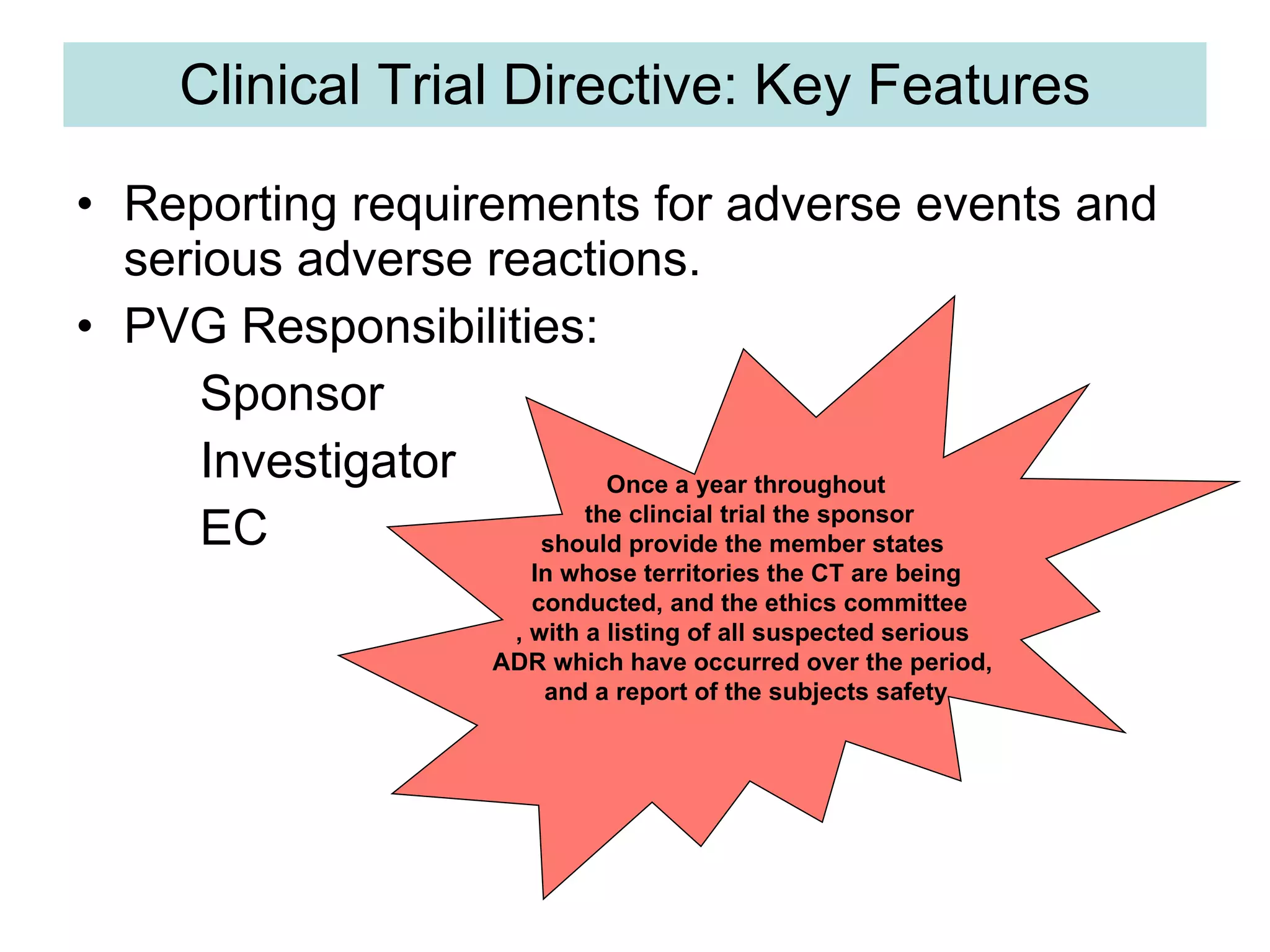 Clinical Trial Directive: Key Features Reporting requirements for adverse events and serious adverse reactions. PVG Responsibilities: Sponsor Investigator EC Once a year throughout the clincial trial the sponsor should provide the member states  In whose territories the CT are being conducted, and the ethics committee , with a listing of all suspected serious  ADR which have occurred over the period,  and a report of the subjects safety 