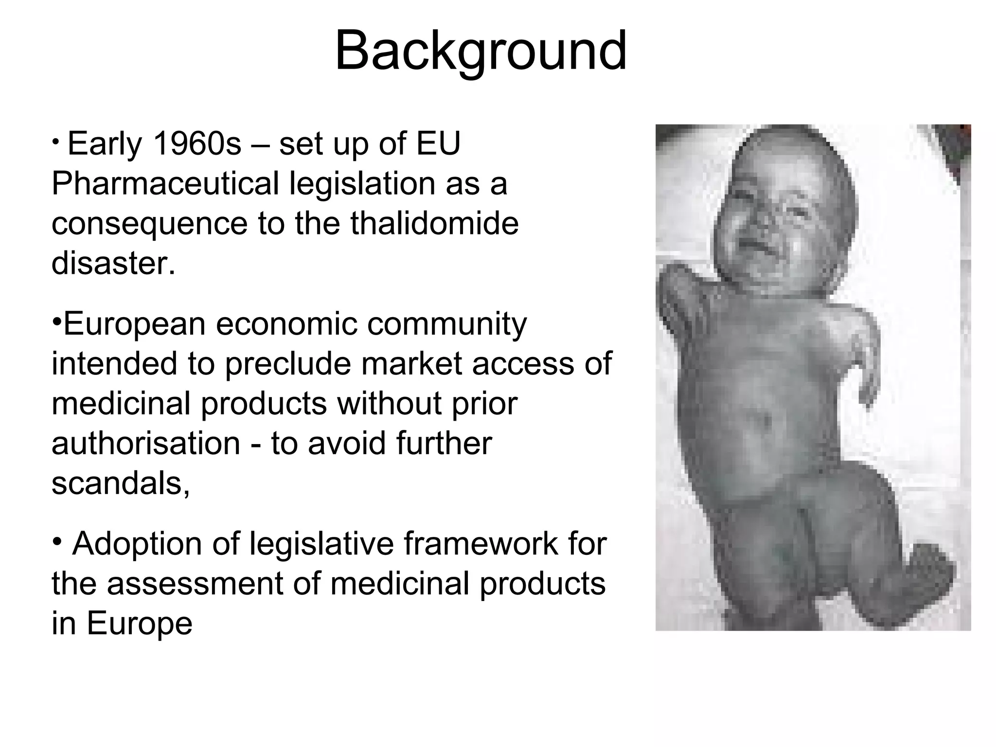 Background Early 1960s – set up of EU Pharmaceutical legislation as a consequence to the thalidomide disaster. European economic community intended to preclude market access of medicinal products without prior authorisation - to avoid further scandals,  Adoption of legislative framework for the assessment of medicinal products in Europe 