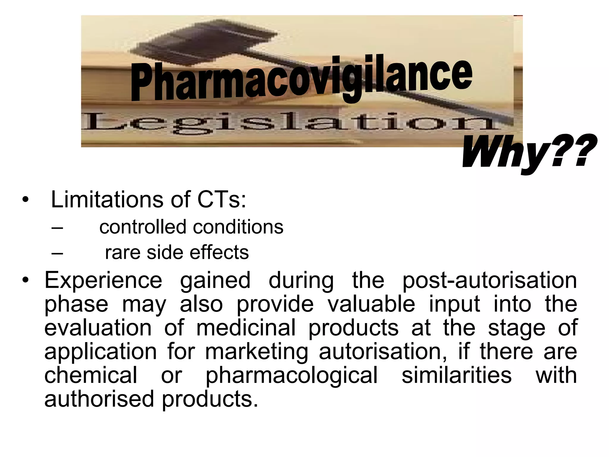 Limitations of CTs:  controlled conditions rare side effects Experience gained during the post-autorisation phase may also provide valuable input into the evaluation of medicinal products at the stage of application for marketing autorisation, if there are chemical or pharmacological similarities with authorised products. Pharmacovigilance Why?? 