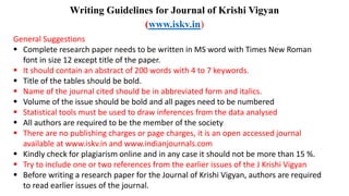Writing Guidelines for Journal of Krishi Vigyan
(www.iskv.in)
General Suggestions
 Complete research paper needs to be written in MS word with Times New Roman
font in size 12 except title of the paper.
 It should contain an abstract of 200 words with 4 to 7 keywords.
 Title of the tables should be bold.
 Name of the journal cited should be in abbreviated form and italics.
 Volume of the issue should be bold and all pages need to be numbered
 Statistical tools must be used to draw inferences from the data analysed
 All authors are required to be the member of the society
 There are no publishing charges or page charges, it is an open accessed journal
available at www.iskv.in and www.indianjournals.com
 Kindly check for plagiarism online and in any case it should not be more than 15 %.
 Try to include one or two references from the earlier issues of the J Krishi Vigyan
 Before writing a research paper for the Journal of Krishi Vigyan, authors are required
to read earlier issues of the journal.
 