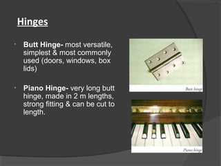 Hinges
• Butt Hinge- most versatile,
simplest & most commonly
used (doors, windows, box
lids)
• Piano Hinge- very long butt
hinge, made in 2 m lengths,
strong fitting & can be cut to
length.
 
