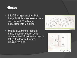 Hinges
• Lift-Off Hinge- another butt
hinge but it is able to remove a
component. The hinge
separates into 2 halves
• Rising Butt Hinge- special
hinge used for doors, as it
opens a leaf lifts & when door is
let go the leaf will return,
closing the door
 