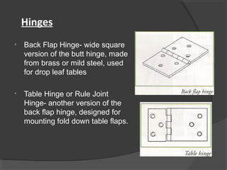 Hinges
• Back Flap Hinge- wide square
version of the butt hinge, made
from brass or mild steel, used
for drop leaf tables
• Table Hinge or Rule Joint
Hinge- another version of the
back flap hinge, designed for
mounting fold down table flaps.
 