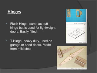 Hinges
• Flush Hinge- same as butt
hinge but is used for lightweight
doors. Easily fitted.
• T-Hinge- heavy duty, used on
garage or shed doors. Made
from mild steel
 