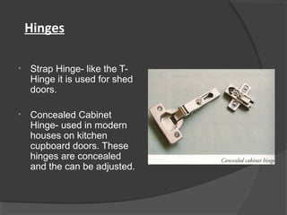 Hinges
• Strap Hinge- like the T-
Hinge it is used for shed
doors.
• Concealed Cabinet
Hinge- used in modern
houses on kitchen
cupboard doors. These
hinges are concealed
and the can be adjusted.
 