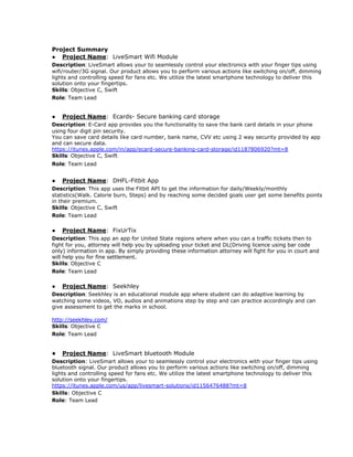 Project Summary
● Project Name​: LiveSmart Wifi Module
Description​: ​LiveSmart​ allows your to seamlessly control your electronics with your finger tips using
wifi/router/3G signal. Our product allows you to perform various actions like switching on/off, dimming
lights and controlling speed for fans etc. We utilize the latest smartphone technology to deliver this
solution onto your fingertips.
Skills​: ​Objective C, Swift
Role​: ​Team Lead
● Project Name​: Ecards- Secure banking card storage
Description​: ​E-Card app provides you the functionality to save the bank card details in your phone
using four digit pin security.
You can save card details like card number, bank name, CVV etc using 2 way security provided by app
and can secure data.
https://itunes.apple.com/in/app/ecard-secure-banking-card-storage/id1187806920?mt=8
Skills​: ​Objective C, Swift
Role​: ​Team Lead
● Project Name​: DHFL-Fitbit App
Description​: ​This app uses the Fitbit API to get the information for daily/Weekly/monthly
statistics(Walk. Calorie burn, Steps) and by reaching some decided goals user get some benefits points
in their premium.
Skills​: ​Objective C, Swift
Role​: ​Team Lead
● Project Name​: FixUrTix
Description​: ​This app an app for United State regions where when you can a traffic tickets then to
fight for you, ​attorney will help you by uploading your ticket and DL(Driving licence using bar code
only) information in app. By simply providing these information attorney will fight for you in court and
will help you for fine settlement.
Skills​: ​Objective C
Role​: ​Team Lead
● Project Name​: Seekhley
Description​: ​Seekhley is an educational module app where student can do adaptive learning by
watching some videos, VO, audios and animations step by step and can practice accordingly and can
give assessment to get the marks in school.
http://seekhley.com/
Skills​: ​Objective C
Role​: ​Team Lead
● Project Name​: LiveSmart bluetooth Module
Description​: LiveSmart​ allows your to seamlessly control your electronics with your finger tips using
bluetooth signal. Our product allows you to perform various actions like switching on/off, dimming
lights and controlling speed for fans etc. We utilize the latest smartphone technology to deliver this
solution onto your fingertips.
https://itunes.apple.com/us/app/livesmart-solutions/id1156476488?mt=8
Skills​: Objective C
Role​: Team Lead
 