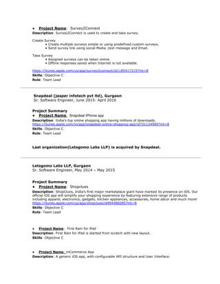 ● Project Name​: ​Survey2Connect
Description​: ​Survey2Connect is used to create and take survey.
Create Survey
• Create multiple surveys simple or using predefined custom surveys.
• Send survey link using social Media ,text message and Email.
Take Survey
• Assigned surveys can be taken online.
• Offline responses saved when Internet is not available.
https://itunes.apple.com/us/app/survey2connect/id1185417219?mt=8
Skills​: Objective C
Role​: Team Lead
​Snapdeal (jasper infotech pvt ltd), Gurgaon
Sr. Software Engineer, June 2015- April 2016
Project Summary
● Project Name​:​ ​Snapdeal iPhone app
Description​: ​India’s top online shopping app having millions of downloads.
https://itunes.apple.com/in/app/snapdeal-online-shopping-app/id721124909?mt=8
Skills​: Objective C
Role​: Team Lead
Last organization(Letsgomo Labs LLP) is acquired by Snapdeal.
Letsgomo Labs LLP, Gurgaon
Sr. Software Engineer, May 2014 – May 2015
Project Summary
● Project Name​:​ ​Shopclues
Description​: ​ShopClues, India’s first major marketplace giant have marked its presence on iOS. Our
official iOS app will simplify your shopping experience by featuring extensive range of products
including apparel, electronics, gadgets, kitchen appliances, accessories, home décor and much more!
https://itunes.apple.com/us/app/shopclues/id994486085?mt=8
Skills​: Objective C
Role​: Team Lead
● Project Name​: First Rain for iPad
Description​: First Rain for iPad is started from scratch with new layout.
Skills​: Objective C
● Project Name​: ​mCommerce App
Description​: A generic iOS app, with configurable API structure and User Interface.
 