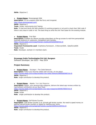 Skills​: Objective C
● Project Name​: Personagraph SDK
Description​: It’s an analytics SDK like flurry and mixpanel.
http://www.personagraph.com/
Skills​: Objective C
Tools​: Xcode, Instruments,Unit Testing
Role​: To test and Verify the SDK whether it's working properly or not and to check their SDK code if
there is any issue in code or not. The best thing to write the Unit Test Cases for the existing module.
● Project Name​: First Rain
Description:​ ​FirstRain for iPhone provides subscribers on-the-go access to real-time personalized
business analytics on customers, competitors and markets.
https://itunes.apple.com/in/app/firstrain-mobile/id442020958?mt=8
Skills​: Objective C
Important Frameworks used​: Crashlytics.framework , CrittercismSDK , SalesForceSDK
Tools​: Xcode
Role​: Developer, worked in 4 members team.
Envesage India Technologies Pvt Ltd, Gurgaon
Software Developer, Jan 2012 – May 2014
Project Summary
● Project Name​ : ​Socialgiri - The Celeb Network
Description:​ ​Follow your favorite celebs with one tap, at one place!
​https://itunes.apple.com/in/app/socialgiri-the-celeb-network/id699582680?mt=8
Skills​: Objective C
Role​: single contribution to develop this product.
● Project Name​ : Appslu​- Your App Magazine
Description:​ ​Appslu, your personal app magazine, delivers the latest app reviews written by
hand-picked contributors via our Buzz Feed.
https://itunes.apple.com/us/app/appslu-your-app-magazine/id649679005?mt=8
Skills​: Objective C
Tools​: Xcode
Role​: single contribution to develop this product.
● Project Name​: ​Golf Stroke Counter
Description​: ​Golf Stroke Counter is an 18-hole golf stroke counter. No need to speed money on
getting manual stroke counters or beeds for tracking your score.​
https://itunes.apple.com/us/app/golf-stroke-counter/id395111239?mt=8
Skills​: Objective C
Role​: single contribution to develop this product.
 