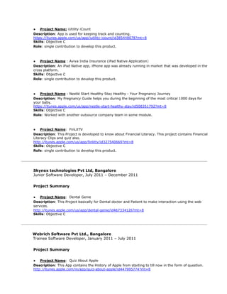 ● Project Name:​ iUtility iCount
Description​: ​App is used for keeping track and counting.
https://itunes.apple.com/us/app/iutility-icount/id385448078?mt=8
Skills​: Objective C
Role​: single contribution to develop this product.
● Project Name​ : ​Aviva India Insurance (iPad Native Application​)
Description​: An iPad Native app, iPhone app was already running in market that was developed in the
cross platform.
Skills​: Objective C
Role​: single contribution to develop this product.
● Project Name​ ​: Nestlé Start Healthy Stay Healthy - Your Pregnancy Journey
Description​: ​My Pregnancy Guide helps you during the beginning of the most critical 1000 days for
your baby.
https://itunes.apple.com/us/app/nestle-start-healthy-stay/id508351792?mt=8
Skills​: Objective C
Role​: Worked with another outsource company team in some module.
● Project Name​: FinLitTV
Description​: This Project is developed to know about Financial Literacy. This project contains Financial
Literacy Clips and quiz also.
http://itunes.apple.com/us/app/finlittv/id327540669?mt=8
Skills​: Objective C
Role​: single contribution to develop this product.
Skynex technologies Pvt Ltd, Bangalore
Junior Software Developer, July 2011 – December 2011
Project Summary
● Project Name​: Dental Genie
Description​: This Project basically for Dental doctor and Patient to make interaction-using the web
services.
http://itunes.apple.com/us/app/dental-genie/id467334126?mt=8
Skills​: Objective C
Webrich Software Pvt Ltd., Bangalore
Trainee Software Developer, January 2011 – July 2011
Project Summary
● Project Name​: Quiz About Apple
Description​: This App contains the History of Apple from starting to till now in the form of question.
http://itunes.apple.com/in/app/quiz-about-apple/id447995774?mt=8
 