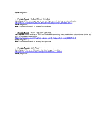 Skills​: Objective C
● Project Name​: Dr. Bach Flower Remedies
Description:​ This app helps you to find the right remedy for your emotional state.
http://itunes.apple.com/in/app/dr.-bach-flower-remedies/id428458496?mt=8
Skills​: Objective C
Role​: single contribution to develop this product.
● Project Name​: Words Frequently Confused
Description​: Difficulties often arise because of the similarity in sound between two or more words. To
solve it, this app is developed.
​http://itunes.apple.com/in/app/esl-express-words-frequently/id433269639?mt=8
Skills​: Objective C
Role​: single contribution to develop this product.
● Project Name​ :​ Verb Power
Description​: This is an Education Standalone App in AppStore
http://itunes.apple.com/in/app/verb-power/id422880337?mt=8
Skills​: Objective C
 