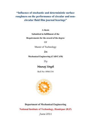 “Influence of stochastic and deterministic surface
roughness on the performance of circular and non-
circular fluid film journal bearings”
A thesis
Submitted in fulfillment of the
Requirements for the award of the degree
Of
Master of Technology
In
Mechanical Engineering (CAD/CAM)
By
Manoj Singh
Roll No: 09M-334
Department of Mechanical Engineering
National Institute of Technology, Hamirpur (H.P)
June 2011
 