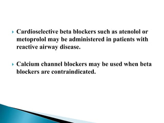  Cardioselective beta blockers such as atenolol or
metoprolol may be administered in patients with
reactive airway disease.
 Calcium channel blockers may be used when beta
blockers are contraindicated.
 
