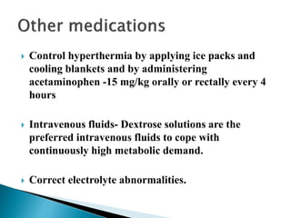  Control hyperthermia by applying ice packs and
cooling blankets and by administering
acetaminophen -15 mg/kg orally or rectally every 4
hours
 Intravenous fluids- Dextrose solutions are the
preferred intravenous fluids to cope with
continuously high metabolic demand.
 Correct electrolyte abnormalities.
 
