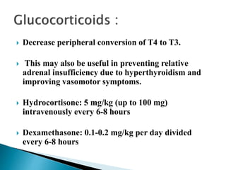  Decrease peripheral conversion of T4 to T3.
 This may also be useful in preventing relative
adrenal insufficiency due to hyperthyroidism and
improving vasomotor symptoms.
 Hydrocortisone: 5 mg/kg (up to 100 mg)
intravenously every 6-8 hours
 Dexamethasone: 0.1-0.2 mg/kg per day divided
every 6-8 hours
 