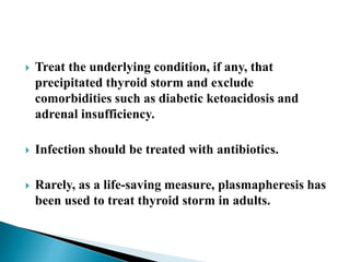  Treat the underlying condition, if any, that
precipitated thyroid storm and exclude
comorbidities such as diabetic ketoacidosis and
adrenal insufficiency.
 Infection should be treated with antibiotics.
 Rarely, as a life-saving measure, plasmapheresis has
been used to treat thyroid storm in adults.
 