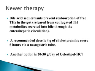  Bile acid sequestrants prevent reabsorption of free
THs in the gut (released from conjugated TH
metabolites secreted into bile through the
enterohepatic circulation).
 A recommended dose is 4 g of cholestyramine every
6 hours via a nasogastric tube.
 Another option is 20-30 g/day of Colestipol-HCl
 