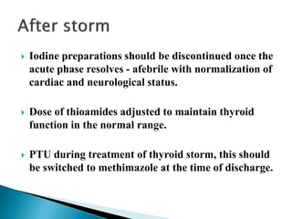  Iodine preparations should be discontinued once the
acute phase resolves - afebrile with normalization of
cardiac and neurological status.
 Dose of thioamides adjusted to maintain thyroid
function in the normal range.
 PTU during treatment of thyroid storm, this should
be switched to methimazole at the time of discharge.
 