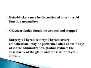  Beta-blockers may be discontinued once thyroid
function normalizes
 Glucocorticoids should be weaned and stopped
 Surgery : Thyroidectomy/ Thyroid artery
embolization , may be performed after about 7 days
of iodine administration. (Iodine reduces the
vascularity of the gland and the risk for thyroid
storm.)
 