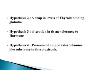  Hypothesis 2 : A drop in levels of Thyroid binding
globulin
 Hypothesis 3 : alteration in tissue tolerance to
Hormone
 Hypothesis 4 : Presence of unique catecholamine
like substance in thyrotoxicosis.
 