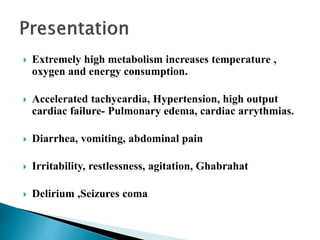  Extremely high metabolism increases temperature ,
oxygen and energy consumption.
 Accelerated tachycardia, Hypertension, high output
cardiac failure- Pulmonary edema, cardiac arrythmias.
 Diarrhea, vomiting, abdominal pain
 Irritability, restlessness, agitation, Ghabrahat
 Delirium ,Seizures coma
 