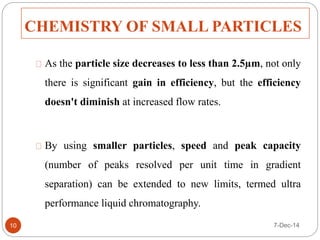 CHEMISTRY OF SMALL PARTICLES 
As the particle size decreases to less than 2.5μm, not only 
there is significant gain in efficiency, but the efficiency 
doesn't diminish at increased flow rates. 
By using smaller particles, speed and peak capacity 
(number of peaks resolved per unit time in gradient 
separation) can be extended to new limits, termed ultra 
performance liquid chromatography. 
10 7-Dec-14 
 