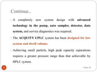 Continue.. 
A completely new system design with advanced 
technology in the pump, auto sampler, detector, data 
system, and service diagnostics was required. 
The ACQUITY UPLC system has been designed for low 
system and dwell volume. 
Achieving small particle, high peak capacity separations 
requires a greater pressure range than that achievable by 
HPLC system. 
16 7-Dec-14 
 
