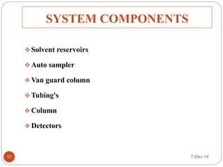 SYSTEM COMPONENTS 
 Solvent reservoirs 
Auto sampler 
Van guard column 
Tubing's 
Column 
 Detectors 
17 7-Dec-14 
 