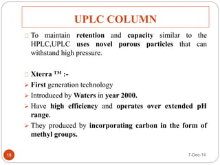 UPLC COLUMN 
To maintain retention and capacity similar to the 
HPLC,UPLC uses novel porous particles that can 
withstand high pressure. 
Xterra TM :- 
 First generation technology 
 Introduced by Waters in year 2000. 
 Have high efficiency and operates over extended pH 
range. 
 They produced by incorporating carbon in the form of 
methyl groups. 
18 7-Dec-14 
 