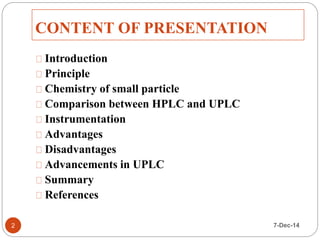 CONTENT OF PRESENTATION 
Introduction 
Principle 
Chemistry of small particle 
Comparison between HPLC and UPLC 
Instrumentation 
Advantages 
Disadvantages 
Advancements in UPLC 
Summary 
References 
2 7-Dec-14 
 