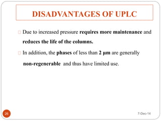 DISADVANTAGES OF UPLC 
Due to increased pressure requires more maintenance and 
reduces the life of the columns. 
In addition, the phases of less than 2 μm are generally 
non-regenerable and thus have limited use. 
26 7-Dec-14 
 