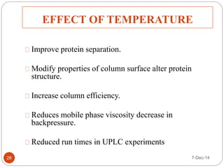 EFFECT OF TEMPERATURE 
Improve protein separation. 
Modify properties of column surface alter protein 
structure. 
Increase column efficiency. 
Reduces mobile phase viscosity decrease in 
backpressure. 
Reduced run times in UPLC experiments 
28 7-Dec-14 
 