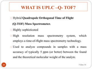 WHAT IS UPLC –Q- TOF? 
29 
Hybrid Quadrupole Orthogonal Time of Flight 
(Q-TOF) Mass Spectrometer. 
Highly sophisticated 
High resolution mass spectrometry system, which 
employs a time-of-flight mass spectrometry technology. 
Used to analyze compounds in samples with a mass 
accuracy of typically 5 ppm (or better) between the found 
and the theoretical molecular weight of the analyte. 
7-Dec-14 
 