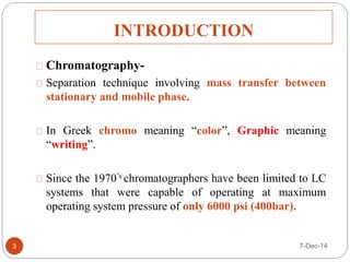 INTRODUCTION 
Chromatography- 
Separation technique involving mass transfer between 
stationary and mobile phase. 
In Greek chromo meaning “color”, Graphic meaning 
“writing”. 
Since the 1970’s chromatographers have been limited to LC 
systems that were capable of operating at maximum 
operating system pressure of only 6000 psi (400bar). 
3 7-Dec-14 
 
