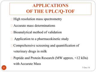 APPLICATIONS 
OF THE UPLC/Q-TOF 
31 
High resolution mass spectrometry 
Accurate mass determinations 
Bioanalytical method of validation 
Application to a pharmacokinetic study 
Comprehensive screening and quantification of 
veterinary drugs in milk 
Peptide and Protein Research (MW approx. <12 kDa) 
with Accurate Mass 
7-Dec-14 
 