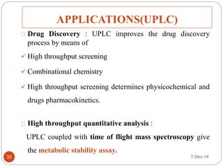 APPLICATIONS(UPLC) 
33 
Drug Discovery : UPLC improves the drug discovery 
process by means of 
 High throughput screening 
 Combinational chemistry 
 High throughput screening determines physicochemical and 
drugs pharmacokinetics. 
High throughput quantitative analysis : 
UPLC coupled with time of flight mass spectroscopy give 
the metabolic stability assay. 
7-Dec-14 
 