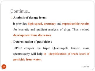 Continue.. 
Analysis of dosage form : 
It provides high speed, accuracy and reproducible results 
for isocratic and gradient analysis of drug. Thus method 
development time decreases. 
Determination of pesticides : 
UPLC couples the triple Quadra-pole tandem mass 
spectroscopy will help in identification of trace level of 
pesticide from water. 
34 7-Dec-14 
 