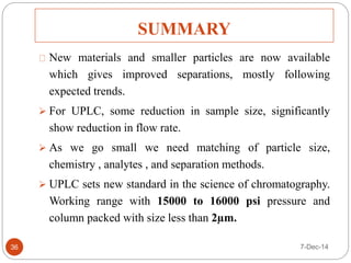 SUMMARY 
36 
New materials and smaller particles are now available 
which gives improved separations, mostly following 
expected trends. 
 For UPLC, some reduction in sample size, significantly 
show reduction in flow rate. 
 As we go small we need matching of particle size, 
chemistry , analytes , and separation methods. 
 UPLC sets new standard in the science of chromatography. 
Working range with 15000 to 16000 psi pressure and 
column packed with size less than 2μm. 
7-Dec-14 
 