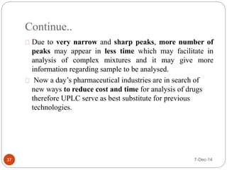 Continue.. 
37 
Due to very narrow and sharp peaks, more number of 
peaks may appear in less time which may facilitate in 
analysis of complex mixtures and it may give more 
information regarding sample to be analysed. 
Now a day’s pharmaceutical industries are in search of 
new ways to reduce cost and time for analysis of drugs 
therefore UPLC serve as best substitute for previous 
technologies. 
7-Dec-14 
 