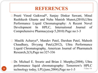 REFERENCES 
Preeti Vinod Gaikwad*, Sanjay Dinkar Sawant, Minal 
Rushikesh Ghante and Neha Manish Munot,(2010),Ultra 
Performance Liquid Chromatography: A Recent Novel 
Development In HPLC, International Journal of 
Comprehensive Pharmacy(sep 5,2010) Page no:1-3 
Maulik Acharya*, Mandev Patel, Darshan Patel, Mahesh 
Chaudhary, Divyang Patel,(2012), Ultra Performance 
Liquid Chromatography, American Journal of Pharmatech 
Research,2(3),Page no:327-336 
Dr. Michael E. Swartz and Brian J. Murphy,(2004), Ultra 
performance liquid chromatography: Tomorrow's HPLC 
technology today, LPI,(june,2004),Page no-1-3 
38 7-Dec-14 
 