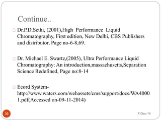 Continue.. 
Dr.P.D.Sethi, (2001),High Performance Liquid 
Chromatography, First edition, New Delhi, CBS Publishers 
and distributor, Page no-6-8,69. 
Dr. Michael E. Swartz,(2005), Ultra Performance Liquid 
Chromatography: An introduction,massachusetts,Separation 
Science Redefined, Page no:8-14 
Ecord System-http:// 
www.waters.com/webassets/cms/support/docs/WA4000 
1.pdf(Accessed on-09-11-2014) 
39 7-Dec-14 
 
