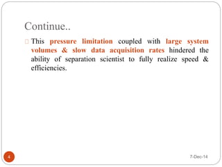 Continue.. 
This pressure limitation coupled with large system 
volumes & slow data acquisition rates hindered the 
ability of separation scientist to fully realize speed & 
efficiencies. 
4 7-Dec-14 
 