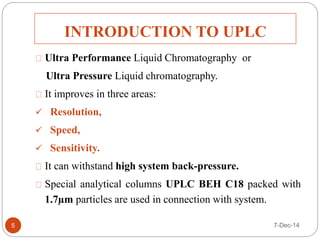 INTRODUCTION TO UPLC 
Ultra Performance Liquid Chromatography or 
Ultra Pressure Liquid chromatography. 
It improves in three areas: 
 Resolution, 
 Speed, 
 Sensitivity. 
It can withstand high system back-pressure. 
Special analytical columns UPLC BEH C18 packed with 
1.7μm particles are used in connection with system. 
5 7-Dec-14 
 