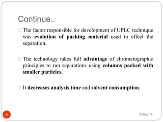 Continue.. 
The factor responsible for development of UPLC technique 
was evolution of packing material used to effect the 
separation. 
The technology takes full advantage of chromatographic 
principles to run separations using columns packed with 
smaller particles. 
It decreases analysis time and solvent consumption. 
6 7-Dec-14 
 