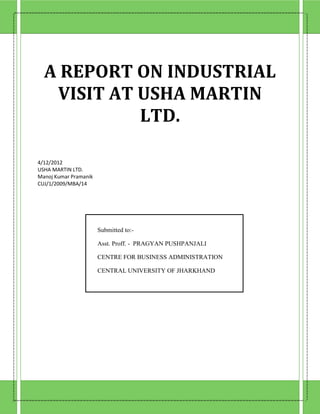 A REPORT ON INDUSTRIAL
   VISIT AT USHA MARTIN
            LTD.

4/12/2012
USHA MARTIN LTD.
Manoj Kumar Pramanik
CUJ/1/2009/MBA/14




                       Submitted to:-

                       Asst. Proff. - PRAGYAN PUSHPANJALI

                       CENTRE FOR BUSINESS ADMINISTRATION

                       CENTRAL UNIVERSITY OF JHARKHAND
 