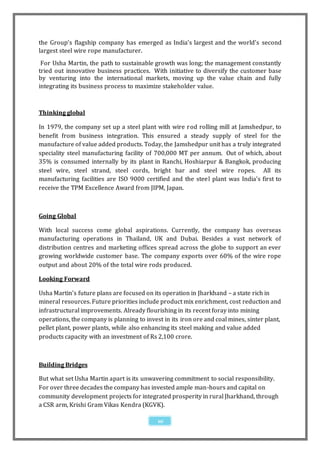 the Group’s flagship company has emerged as India’s largest and the world’s second
largest steel wire rope manufacturer.
 For Usha Martin, the path to sustainable growth was long; the management constantly
tried out innovative business practices. With initiative to diversify the customer base
by venturing into the international markets, moving up the value chain and fully
integrating its business process to maximize stakeholder value.



Thinking global

In 1979, the company set up a steel plant with wire rod rolling mill at Jamshedpur, to
benefit from business integration. This ensured a steady supply of steel for the
manufacture of value added products. Today, the Jamshedpur unit has a truly integrated
speciality steel manufacturing facility of 700,000 MT per annum. Out of which, about
35% is consumed internally by its plant in Ranchi, Hoshiarpur & Bangkok, producing
steel wire, steel strand, steel cords, bright bar and steel wire ropes. All its
manufacturing facilities are ISO 9000 certified and the steel plant was India’s first to
receive the TPM Excellence Award from JIPM, Japan.



Going Global

With local success come global aspirations. Currently, the company has overseas
manufacturing operations in Thailand, UK and Dubai. Besides a vast network of
distribution centres and marketing offices spread across the globe to support an ever
growing worldwide customer base. The company exports over 60% of the wire rope
output and about 20% of the total wire rods produced.

Looking Forward

Usha Martin’s future plans are focused on its operation in Jharkhand – a state rich in
mineral resources. Future priorities include product mix enrichment, cost reduction and
infrastructural improvements. Already flourishing in its recent foray into mining
operations, the company is planning to invest in its iron ore and coal mines, sinter plant,
pellet plant, power plants, while also enhancing its steel making and value added
products capacity with an investment of Rs 2,100 crore.



Building Bridges

But what set Usha Martin apart is its unwavering commitment to social responsibility.
For over three decades the company has invested ample man-hours and capital on
community development projects for integrated prosperity in rural Jharkhand, through
a CSR arm, Krishi Gram Vikas Kendra (KGVK).

                                            10
 