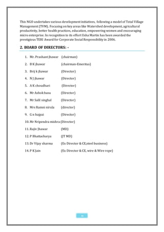 This NGO undertakes various development initiatives, following a model of Total Village
Management (TVM). Focusing on key areas like Watershed development, agricultural
productivity, better health practices, education, empowering women and encouraging
micro enterprise. In recognition to its effort Usha Martin has been awarded the
prestigious TERI Award for Corporate Social Responsibility in 2006.

2. BOARD OF DIRECTORS: -

   1. Mr. Prashant jhawar (chairman)

   2. B K jhawar             (chairman-Emeritus)

   3. Brij k jhawar          (Director)

   4. N J jhawar             (Director)

   5. A K choudhari          (Director)

   6. Mr Ashok basu         (Director)

   7. Mr Salil singhal      (Director)

   8. Mrs Ramni nirula      (director)

   9. G n bajpai            (Director)

   10. Mr Nripendra mishra (Director)

   11. Rajiv Jhawar         (MD)

   12. P Bhattacharya       (JT MD)

   13. Dr Vijay sharma      (Ex Director & CE,steel business)

   14. P K Jain             (Ex Director & CE, wire & Wire rope)




                                           11
 