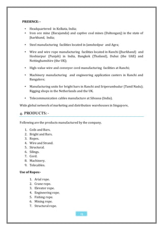 PRESENCE: -

   •    Headquartered in Kolkata, India;
   •    Iron ore mine (Barajamda) and captive coal mines (Daltonganj) in the state of
        Jharkhand, India;

   •    Steel manufacturing facilities located in Jamshedpur and Agra;

   •    Wire and wire rope manufacturing facilities located in Ranchi (Jharkhand) and
        Hoshiarpur (Punjab) in India, Bangkok (Thailand), Dubai (the UAE) and
        Nottinghamshire (the UK);

   •    High–value wire and conveyor cord manufacturing facilities at Ranchi;

   •    Machinery manufacturing and engineering application canters in Ranchi and
        Bangalore;

   •    Manufacturing units for bright bars in Ranchi and Sriperumbudur (Tamil Nadu);
        Rigging shops in the Netherlands and the UK.

   •    Telecommunication cables manufacture at Silvassa (India).

Wide global network of marketing and distribution warehouses in Singapore,

4. PRODUCTS: -

Following are the products manufactured by the company.

   1.   Coils and Bars.
   2.   Bright and Bars.
   3.   Ropes.
   4.   Wire and Strand.
   5.   Structural.
   6.   Silings.
   7.   Cord.
   8.   Machinery.
   9.   Telecables.

Use of Ropes:-

        1.   Arial rope.
        2.   Crane rope.
        3.   Elevator rope.
        4.   Engineering rope.
        5.   Fishing rope.
        6.   Mining rope.
        7.   Structural rope.

                                           13
 