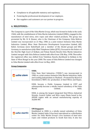    Compliance to all applicable statutory and regulatory.
      Fostering the professional development of our employee.
      Our suppliers and customers are our partner in progress.


6. MILESTONES:-

The Company is a part of the Usha Martin Group, which was formed in India in the early
1960s with the establishment of Usha Martin Industries Limited (UMIL), engaged in the
manufacture of steel wires, wire ropes and other related products. The group was
promoted by Mr. B. K. Jhawar, who is the Chairman of the Company. Usha Beltron
Limited was incorporated on 21 May, 1986 as a joint venture between Usha Martin
Industries Limited, Bihar State Electronics Development Corporation Limited, AEG
Kabel, Germany (now Kabelrhydt and a member of the Alcatel group) and DEG,
Germany, to manufacture Jelly Filled Telephone Cables (JFTC). Pursuant to the Orders of
the Hon'ble High Court of Kolkata and Patna( Ranchi Bench) Usha Martin Industries
Limited merged with Usha Beltron Limited with effect from 15th May, 1998. Thereafter
the registered office was shifted from Tatisilwai, Ranchi, Jharkhand to Kolkata in the
State of West Bengal in the year 2000. The name of Usha Beltron Limited was changed
to Usha Martin Limited with effect from 1st May, 2003.

Group Companies

                         USSIL
                         Usha Siam Steel Industries (“USSIL") was incorporated in
                         1980 as a joint venture between Usha Martin Industries, India
                         and Leading Industrialists in Thailand - Promoted by Board of
                         Investment ("BOI") for production of Steel Wires and Ropes.

                         USSIL became a Public Company Limited in 1997 and
                         subsequently become a wholly owned subsidiary of the Usha
                         Martin                  Limited,                    India.

                         USSIL is among the largest integrated Steel Wires, Industrial
                         Strands, Control Cables and Wire ropes Plants based in the
                         ASEAN region with an annual manufacturing capacity of
                         36,000 MT.



                         UM Singapore
                         Established in 2000, is a wholly owned subsidiary of Usha
                         Martin Limited, India. It has been operational as a distribution
                         center for Usha Martin Group’s core business of steel wire
                         ropes and related products in South East Asia. It also has

                                           15
 