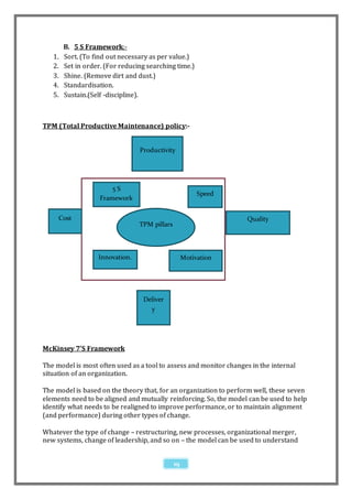 B. 5 S Framework:-
   1.   Sort. (To find out necessary as per value.)
   2.   Set in order. (For reducing searching time.)
   3.   Shine. (Remove dirt and dust.)
   4.   Standardisation.
   5.   Sustain.(Self -discipline).



TPM (Total Productive Maintenance) policy:-


                                 Productivity




                        5S
                                                         Speed
                    Framework


     Cost                                                          Quality
                                 TPM pillars



                   Innovation.                      Motivation




                                  Deliver
                                    y




McKinsey 7’S Framework

The model is most often used as a tool to assess and monitor changes in the internal
situation of an organization.

The model is based on the theory that, for an organization to perform well, these seven
elements need to be aligned and mutually reinforcing. So, the model can be used to help
identify what needs to be realigned to improve performance, or to maintain alignment
(and performance) during other types of change.

Whatever the type of change – restructuring, new processes, organizational merger,
new systems, change of leadership, and so on – the model can be used to understand


                                               19
 