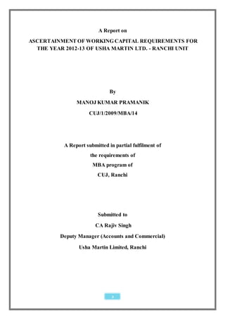 A Report on
ASCERTAINMENT OF WORKING CAPITAL REQUIREMENTS FOR
  THE YEAR 2012-13 OF USHA MARTIN LTD. - RANCHI UNIT




                              By
               MANOJ KUMAR PRAMANIK
                     CUJ/1/2009/MBA/14




          A Report submitted in partial fulfilment of
                     the requirements of
                      MBA program of
                        CUJ, Ranchi




                        Submitted to
                       CA Rajiv Singh
         Deputy Manager (Accounts and Commercial)

                Usha Martin Limited, Ranchi




                               2
 